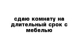 сдаю комнату на длительный срок с мебелью 